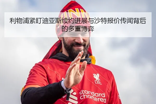 利物浦紧盯迪亚斯续约进展与沙特报价传闻背后的多重博弈